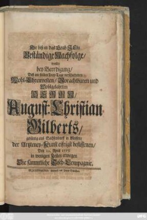 Die biß in das Grab Jesu Beständige Nachfolge, wolte, bey Beerdigung, Deß im stillen Frey-Tage verschiedenen Wohl-Ehrenvesten, Vorachtbaren und Wohlgelahrten Herrn, August Christian Gilberts, gebürtig aus Sachsendorff in Meissen, der Artzteney-Kunst eifrigst beflissenen, Den 22. April 1715, in wenigen Zeilen erwegen Die sämmtliche Tisch-Compagnie