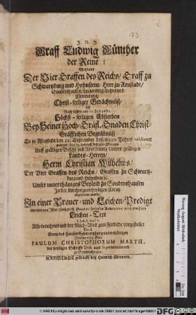 Graff Ludwig Günther der Reine! Weyland Der Vier Graffen des Reichs/ Graff zu Schwartzburg und Hohnstein/ Herr zu Arnstadt/ Sondershausen/ ... Christ-seeliger Gedächtnüß/ : Alß Nach dessen am 20. Iulii 1681. Höchst-seeligen Absterben Bey Seiner ... Begräbnüß So in Arnstadt den 22. September desselbigen Jahres celebriret worden/ den 23. darauff besagtes Monats Auff ... Anordnung Unsers gnädigen Landes-Herren/ Herrn Christian Wilhelms/ Der Vier Graffen des Reichs/ Graffen zu Schwartzburg und Hohnstein [et]c. Unser unterthäniges Beyleid zu Sondershausen In der Kirchen zum heyligen Creutz abgestattet wurde