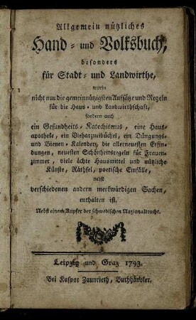 Allgemein nützliches Hand- und Volksbuch, besonders für Stadt- und Landwirthe : worin nicht nur die gemeinnützigsten Aufsätze und Regeln für die Haus- und Landwirthschaft, sondern auch ein Gesundheits-Katechismus, eine Hausapotheke, ein Vieharzneibüchel, ein Düngungs- und Bienenkalender, die allerneuesten Erfindungen, neuesten Schönheitsregeln für Frauenzimmer, viele ächte Hausmittel und nützlicheKünste, Räthsel, poetische einfälle nebst verschiedenen andern merkwürdigen Sachen, enthalten ist ; Nebst einem Kupfer der schwedischen Nazionaltracht
