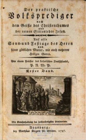 Der Praktische Volksprediger nach dem Geiste des Christenthums und der reinen Sittenlehre Jesus : auf alle Sonn- und Festtage d. Herrn u. seiner göttl. Mutter, wie auch mehrerer Heiligen Gottes. 1. 1797, 1