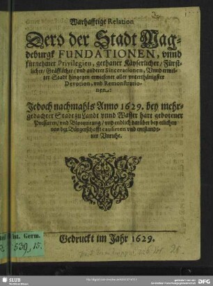Warhafftige Relation Dero der Stadt Magdeburgk Fundationen, unnd fürnehmer Privilegien, gethaner Käyserlicher, Fürstlicher, Gräfflicher, und anderer Sincerationen, Unnd ermelter Stadt hingegen erwiesener aller unterthänigster Devotion, und Remonstrationen : Jedoch nachmahls Anno 1629. bey mehrgedachter Stadt zu Landt unnd Wasser hart gebotener Pressuren, und Blocquirung, und endlich darüber bey etlichen Von der Bürgerschafft causirten und entstandener Unruhe