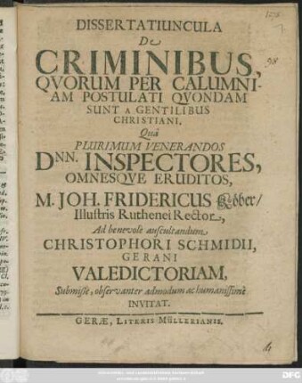 Dissertatiuncula De Criminibus, Quorum Per Calumniam Postulati Quondam Sunt A Gentilibus Christiani : Qua Plurimum Venerandos Dnn. Inspectores, Omnesque Eruditos, M. Joh. Fridericus Köber/ Illustris Ruthenei Rector, Ad benevole auscultandum Christophori Schmidii, Gerani Valedictoriam, Submiße, observanter admodum ac humanissime Invitat