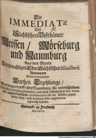 Die Immediatät Der Sächsischen Bißthümer Meissen, Mörseburg und Naumburg : Aus dem Munde Des ehmahligen ChurSächsischen Ministerii Behauptet Samt vorangesetzter Kurtzen Erzehlunge, Was wegen des Stiffts Naumburg für unterschiedene Schrifften heraus gekommen, und was insonderheit der Autor der unpartheischen consideration für ein Absehen gehabt haben möge, auch worinnen seine argumenta eigentlich bestehen