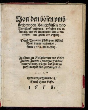 Von den bösen vmb=||flechtenden Bauchflüssen vnd || Durchlauff vrsprung/ vrsachen vnd er=||kentnis/ vnd wie die zu curirn ... || aus grund der Ertzney.|| Durch Doctorem Philippum Michel || Nouenianum verfertiget.|| Anno 1558. den 31. Aug.|| Zu ehren der ... || Dorothea/ Geborne || von Solmnitz/ Greffin vnd Frawen || zu Mansfeld vnd Heldrungen [et]c.||