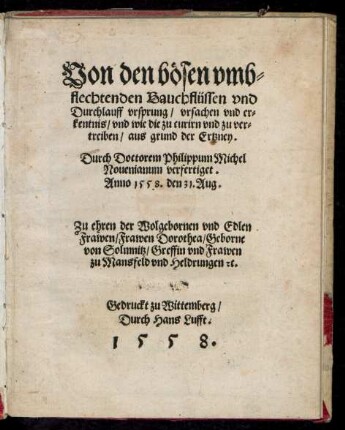 Von den bösen vmb=||flechtenden Bauchflüssen vnd || Durchlauff vrsprung/ vrsachen vnd er=||kentnis/ vnd wie die zu curirn ... || aus grund der Ertzney.|| Durch Doctorem Philippum Michel || Nouenianum verfertiget.|| Anno 1558. den 31. Aug.|| Zu ehren der ... || Dorothea/ Geborne || von Solmnitz/ Greffin vnd Frawen || zu Mansfeld vnd Heldrungen [et]c.||