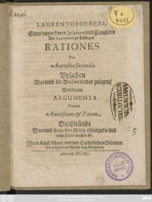 Laurentii Foereri ... Rationes Pro Amnistia facienda, Ursachen Warumb die Waffen nieder zulegen/ Und dann Argumenta Contra Amnistiam & Pacem, Die Gründe Warumb man den Krieg erlängern und nicht Friede machen sol : Ihrer Käys. Mayt: und den Catholischen Ständen bey währendem Reichs-Tag übergeben