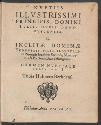 NVPTIIS || ILLVSTRISSIMI || PRINCIPIS, DOMINI || IVLII, DVCIS BRVN-||SVICENSIS,|| ac || INCLITAE DOMINAE || HEDVVIGIS, FILIAE ... || Ioachimi Secundi, Marchio-||nis & Electoris Brandeburgensis.|| CARMEN NVPTIALE || SCRIPTVM à || Tobia Hubnero Berlinensi.||