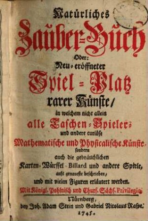 Natürliches Zauber-Buch Oder: Neu-eröffneter Spiel-Platz rarer Künste : in welchem nicht allein alle Taschen-Spieler- und andere curiöse Mathematische und Physicalische Künste, sondern auch die gebräuchlichen Karten-, Würffel-, Billard und andere Spiele, aufs genaueste beschrieben und mit vielen Figuren erläutert werden