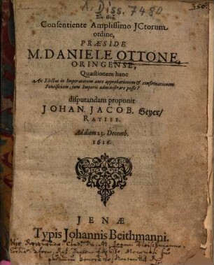 Consentiente Amplissimo JCtorum ordine, Praeside M. Daniele Ottone, Oringense, Quaestionem hanc An Electus in Imperatorem ante approbationem & confirmationem Pontificiam, jura Imperii administrare possit? disputandam proponit Johan. Jacob. Geyer, Ratisb. ...