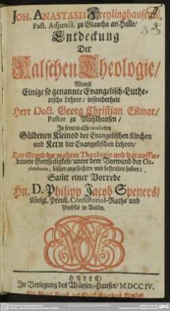 Joh. Anastasii Freylinghausens, Past. Adjunct. zu Glaucha an Halle Entdeckung Der Falschen Theologie : Womit Einige so genannte Evangelisch-Lutherische Lehrer, insonderheit Herr Doct. Georg Christian Eilmar, Pastor zu Mühlhausen, In seinem also titulirten Güldenen Kleinod der Evangelischen Kirchen und Kern der Evangelischen Lehren, Den Grund der wahren Theologie und darauff erbauete Gottseeligkeit, unter dem Vorwand der Orthodoxie, bißher angefochten und bestritten haben