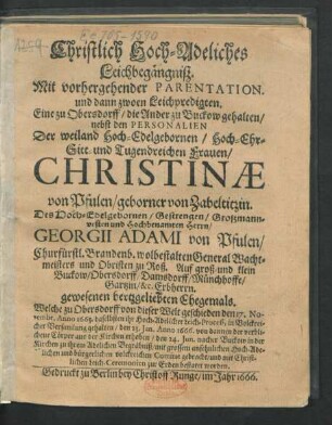 Christlich Hoch-Adeliches Leichbegängniß : Mit vorhergehender Parentation. und dann zwoen Leichpredigten. Eine zu Obersdorff/ die Ander zu Buckow gehalten/ nebst den Personalien Der ... Frauen/ Christinae von Pfulen/ geborner von Zabeltitzin. Des ... Herrn/ Georgii Adami von Pfulen/ Churfürstl. Brandenb. wolbestalten General Wachtmeisters und Obristen zu Roß ... gewesenen hertzgeliebten Ehegemals. Welche zu Obersdorff von dieser Welt geschieden den 17. Novembr. Anno 1665 ... den 23. Ian. Anno 1666. von dannen der verblichene Cörper aus der Kirchen erhoben/ den 24. Iun. nacher Buckow in der Kirchen ... gebracht/ und ... zur Erden bestatet worden