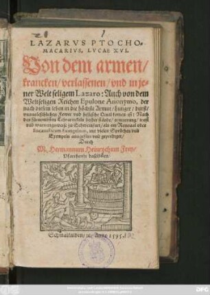 LAZARVS PTOCHO=||MACARIVS, LVCAE XVI.|| Von dem armen/|| krancken/ verlassenen/ vnd in je=||ner Welt seligem Lazaro: Auch von dem || Weltseligen Reichen Epulone Anonymo ... || Nach || den fürnembsten Lehrartickeln beider stände ... || zu Schweinfurt/ als ein Reuonal oder || Encaenisticum Euangelium, mit vielen Sprüchen vnd || Exempeln ausgefürt vnd geprediget/|| Durch || M. Hermannum Heinrychum Frey/|| Pfarrherrn daselbsten.||