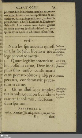 vers. 2. Nam lex spiritu&s vitae qui est in Christo Jesu, liberavit me a lege peccati mortis. 3. Quum legis impotentianihil possit in carne, Deus suo ipsius filio misso conformato carni peccato obnoxi, idq[ue] pro peccato, condemnavit peccatum in carne. 4. Ut jus illud legis impleaturin nobis, qui non secundum carnem incedimus, sed secundum spiritum