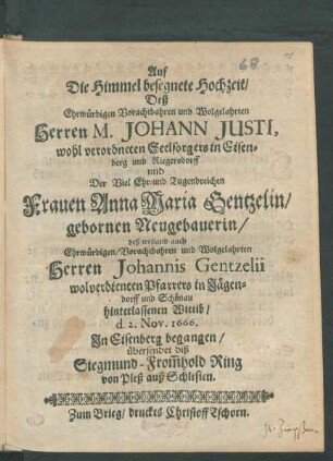 Auf die Himmel besegnete Hochzeit/ Deß Ehrwürdigen Vorachtbahren und Wolgelahrten Herren M. Johann Justi, wohl verordneten Seelsorgers in Eisenberg und Riegersdorff und Der Viel Ehr- und Tugendreichen Frauen Anna Maria Gentzelin/ gebornen Neugebauerin/ deß weiland auch Ehrwürdigen/ Vorachtbahren und Wolgelahrten Herren Johannis Genzelii wolverdienten Pfarrers in Jägendorff und Schönau hinterlassenen Wittib/ d. 2. Nov. 1666. In Eisenberg begangen