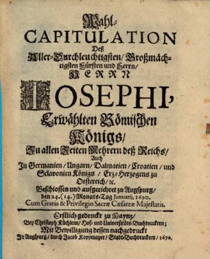 Wahl-Capitulation Deß Aller-Durchleuchtigsten, Großmächtigsten Fürsten und Herrn, Herrn Josephi, Erwählten Römischen Königs, Zu allen Zeiten Mehrern deß Reichs, Auch In Germanien, Ungarn, Dalmatien, Croatien, und Sclavonien Königs, Erz-Herzogens, zu Oestereich, [et]c. : Beschlossen und aufgerichtet zu Augspurg, den 24. (14.) Monats-Tag Ianuarii, 1690. ... ; Erstlich gedruckt zu Maynz, Bey Christoph Küchlern, Hof- und Universitäts-Buchdruckern