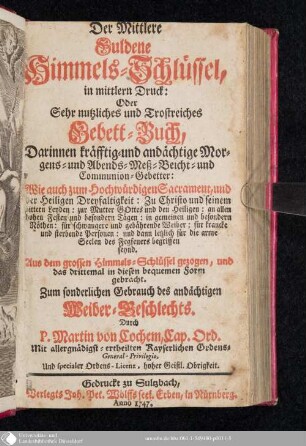 Der Mittlere Guldene Himmels-Schlüssel, in mittlern Druck: Oder Sehr nutzliches und Trostreiches Gebett-Buch : Darinnen kräfftig- und andächtige Morgens- und Abends- Meß- Beicht- und Communion-Gebetter: Wie auch zum Hochwürdigen Sacrament, und der heiligen Dreyfaltigkeit ... ; Zum sonderlichen Gebrauch des andächtigen Weiber-Geschlechts