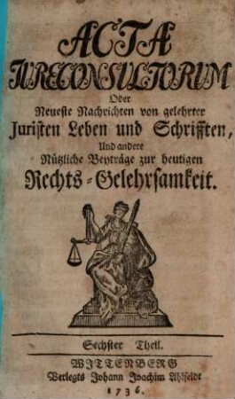 Acta jureconsultorum [iureconsultorum] oder Neueste Nachrichten von gelehrter Juristen Leben und Schrifften, und andre nützliche Beyträge zur heutigen Rechts-Gelehrsamkeit, 6. 1736