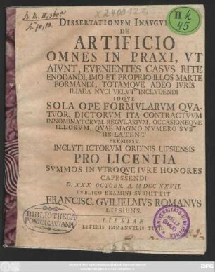Dissertationem Inavgvralem De Artificio Omnes In Praxi, Vt Aivnt, Evenientes Casvs Rite Enodandi, Imo Et Proprio Illos Marte Formandi, Totamqve Adeo Ivris Iliada Nvci Velvt Inclvdendi Idqve Sola Ope Formvlarvm Qvatuor, Dictorvm Ita Contractvvm Innominatorvm Regvlarivm, Occasioneqve Illorvm, Qvae Magno Nvmero Svb Iis Latent ... Pro Licentia Svmmos in Vtroqve Ivre Honores Capessendi D. XXX. Octobr. A. M. D CC XXVII Pvblico Examini Svbmittit Francisc. Gvilielmvs Romanvs Lipsiens