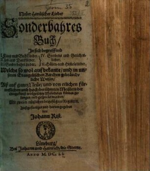 Neüer Himlischer Lieder Sonderbahres Buch : Jn sich begreiffend I. Klaag- und Buhsslieder. II. Lob- und Danklieder. III. Sonderbahre Lieder. IV. Sterbens- und Gerichtslieder. V. Höllen- und Him[m]elslieder. Welche so wol auf bekante, und in unseren Evangelischen Kirchen gebräuchliche Weisen, Alß auf gantz Neüe, und von etlichen fürtreflichen und hochberühmten Meistern der Singekunst wolgesetzte Melodeien können gesungen und gespielet werden, Mit zweien nützlichen beigefügten Registern