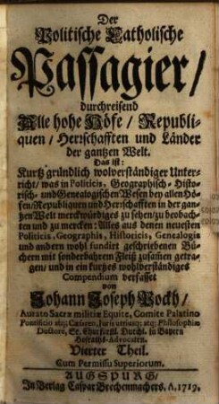 Der Politische Catholische Passagier, durchreisend Alle hohe Höfe, Republiquen, Herrschafften und Länder der gantzen Welt : Das ist: Kurtz gründlich und wolverständiger Unterricht, was in Politicis, Geographisch- Historisch- und Genealogischen Wesen bey allen Höfen, Republiquen und Herrschafften in der gantzen Welt merckwürdiges zu sehen, zu beobachten und zu mercken .... 4