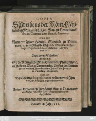 Copia Schreibens der Röm. Käyserlichen May. an Ih. Kön. May. zu Dennemarck/ sub dato Newstadt/ den 3. Augusti/ Anno 1625. : Dann auch Antwort Ihrer Königl. Mayestät zu Dennemarck/ [et]c. an die Römische Käyserliche Mayestät/ auff gedachtes Schreiben/ sub dato Vehrden 23. Augusti/ Anno 1625.