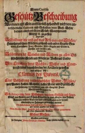 Neuere Curiöse Geschütz-Beschreibung : Worinnen nicht allein ausführlich gehandelt wird von unterschiedlichen Manieren und Gestallten derer Gieß-Oefen, darinnen allerhand Arten Stücke, Haupitzen und Mörser [et]c. zu giessen, Ingleichen Beschreibung, wie und auf was Arth man aus Stücken, Haupitzen und Feuer-Mörsern, glühend- und andere Kugeln, Granaten, Kartätzschen, Feuer-Brände, Kleb-Kugeln und Steine [et]c. schiessen und werffen soll, Darbey die Beschreibung der Laveten und Rädern zu allen Geschlechtern, der Stücke und Mörser zu Wasser und Lande, Item Von Erwehlung derer Büchsen-Meister und Feuerwerckern, was denenselben bey der Artillerie zu wissen von nöthen, Alß: Erkäntnüß des Pulvers, Darbey Eine Beschreibung unterschiedlicher Pulver-Mühlen, von Pulver-Machen, Salpeter, dessen Natur und Eigenschafft, von Probierung des Pulvers, von Werffung des Feuer-Wercks und Granaten [et]c. Wie auch Bey Attaqvirung derer Festungen, mit dem Geschütz und Feuer-Werck, von Batterien und Schieß-Scharten, in einer Attaqve, von Pulver-Kammern, auff den Batterien und andern Sachen mehr, so vor- als inwendig der Festungen gebrauchet werden