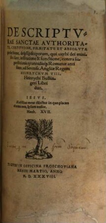 De Scriptvrae Sanctae Avthoritate, Certidvdine, Firmitate Et Absolvta perfectione, de[que] Episcoporum, qui uerbi dei ministri sunt, institutione & functione, contra superstitionis tyrannidis[que] Romanae antistites, ad Sereniss. Angliae Regem Heinrychvm VIII. Heinrychi Bullingeri : Libri duo
