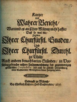 Kurtzer und Wahrer Bericht, Warumb es an Chur-Mäyntz nicht haffte, Daß so wol die, Zwischen Ihrer Churfürstl. Gnaden, Und Ihrer Churfürstl. Durchl. zu Pfaltz, Auch andern benachbarten Ständen, in Vorschlag gebrachte nähere Zusammensetzung bey gegenwertigen gefährlichen Conjuncturn: als auch die gütliche Vergleichung deren Nachbarlichen Strittigkeiten keinen Fortgang haben