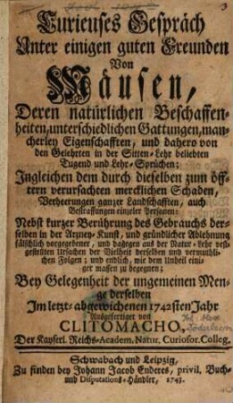 Curieuses Gespräch Unter einigen guten Freunden Von Mäusen, Deren natürlichen Beschaffenheiten, unterschiedlichen Gattungen, mancherley Eigenschafften, und dahero von den Gelehrten in der Sitten-Lehr beliebten Tugend und Lehr-Sprüchen; Ingleichen dem durch dieselben zum öfftern verursachten mercklichen Schaden, Verheerungen ganzer Landschafften, auch Bestraffungen einzeler Personen : Nebst kurzer Berührung des Gebrauchs derselben in der Arzney-Kunst, und gründlicher Ablehnung fälschlich vorgegebener, und dagegen aus der Natur-Lehr vestgestellten Ursachen der Vielheit derselben und vermuthlichen Folgen; und endlich, wie dem Unheil einiger massen zu begegnen; Bey Gelegenheit der ungemeinen Menge derselben Im letzt-abgewichenen 1742sten Jahr