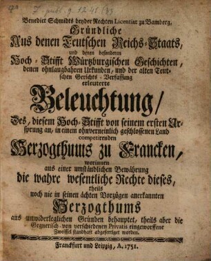 Benedict Schmidts beyder Rechten Licentiat zu Bamberg, Gründliche Aus denen Teutschen Reichs-Staats, und denen besonderen Hoch-Stifft Würtzburgischen Geschichten, denen ohnlaugbahren Urkunden, und der alten Teutschen Gerichts-Verfassung erleuterte Beleuchtung, Des, diesem Hoch-Stifft von seinem ersten Ursprung an, in einem ohnverneinlich geschlossenen Land competirenden Herzogthums zu Francken : worinnen aus einer umständlichen Bewährung die wahre wesentliche Rechte dieses, theils noch nie in seinen ächten Vorzügen anerkannten Herzogthums aus unwiderleglichen Gründen behauptet, theils aber die Gegnerisch- von verschiedenen Privatis eingeworffene Zweiffel standhaft abgefertiget worden