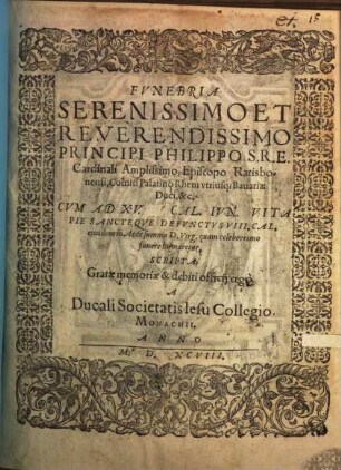 Fvnebria Serenissimo Et Reverendissimo Principi Philippo S. R. E. Cardinali Amplissimo, Episcopo Ratisbonensi, Comiti Palatino Rheni vtriusq[ue] Bauariae Duci, &c. : Cvm Ad XV. Cal. Ivn. Vitae Pie Sancteqve Defvnctvs VIII. Cal. eiusdem in Aede summa D. Virg. quam celeberrimo funere humaretur