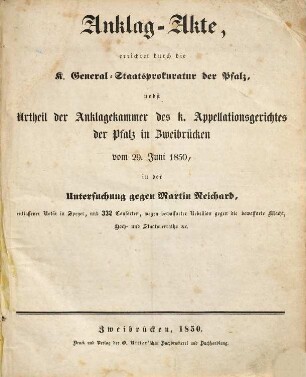 Anklag-Akte, errichtet durch die K. General-Staatsprokuratur der Pfalz, nebst Urtheil der Anklagekammer des K. Appellationsgerichtes der Pfalz in Zweibrucken vom 29. Juni 1850, in der Untersuchung gegen Martin Reichard, entlaßener Notär in Speyer und 332 Consorten, wegen bewaffneter Rebellion gegen die beraffnete Macht, Hoch- und Staatsverraths etc.