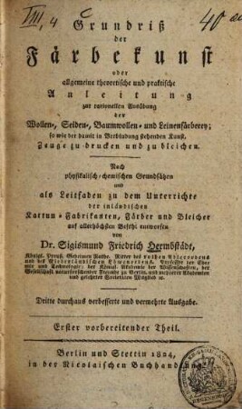 Grundriß der Färbekunst, oder allgemeine theoretische und praktische Anleitung zur rationellen Ausübung der Wollen-, Seiden-, Baumwollen- und Leinenfärberey; so wie der damit in Verbindung stehenden Kunst, Zeuge zu drucken und zu bleichen : nach physikalisch-chemischen Grundsätzen und als Leitfaden zu dem Unterrichte der inländischen Kattun-Fabrikanten, Färber und Bleicher auf allerhöchsten Befehl entworfen, 1. Vorbereitender Theil