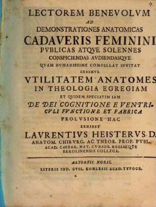 Lectorem benevolum ad demonstrationes anatomicas cadaveris feminini publicas atque solennes conspiciendas audiendasque quam humanissime compellat invitat insimul utilitatem anatomes in theologia egregiam et quidem speciatim iam de Dei cognitione e ventriculi functione et fabrica prolusione hac exhibet Laurentius Heisterus