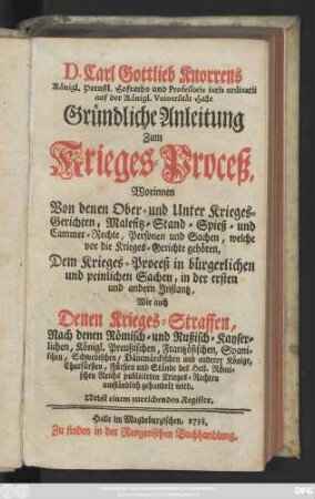 D. Carl Gottlieb Knorrens Königl. Preußl. Hofraths und Professoris iuris ordinarii auf der Königl. Vniuersität Halle Gründliche Anleitung Zum Krieges-Proceß : Worinnen Von denen Ober- und Unter Krieges-Gerichten, Malefitz- Stand- Spieß- und Cammer-Rechte, Personen und Sachen, ... umständlich gehandelt wird ; Nebst einem zureichenden Register