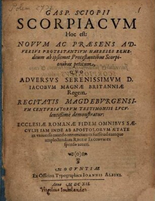Gasp. Sciopii scorpiacum, hoc est: novum ac praesens adversus protestantium haereses remedium ab ipsismet protestantibus scorpionibus petitum : quo adversus ... Iacobum Magnae Britanniae regem ... demonstratur, ecclesiae Romanae fidem omnibus saeculis inde ab apostolorum aetate in universo mundo annunciatum fuisse ...