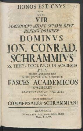 Honos Est Onvs Qvod Cvm Vir Magnificvs Atqve Svmme Reverendvs Dominvs Dominvs Jon. Conrad. Schrammivs SS. Theol. Doct. P.P.O. In Academia Jvlia Omnibvs Applavdentibvs D. XIII. Janvar. Ann. MDCCXXIIX. : Fasces Academicos Svsciperet