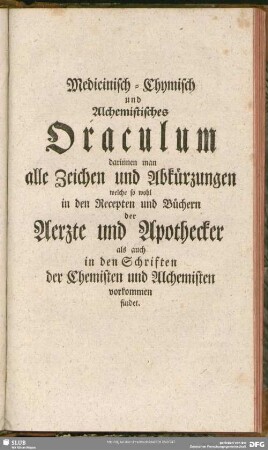 Medicinisch-Chymisch und Alchemistisches Oraculum darinnen man alle Zeichen und Abkürzungen welche so wohl in den Recepten und Büchern der Aerzte und Apothecker als auch in den Schriften der Chemisten und Alchemisten vorkommen findet