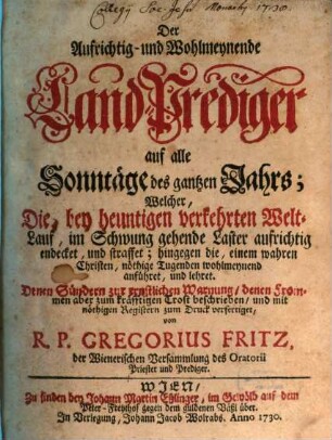Der Aufrichtig- und Wohlmeynende Land-Prediger auf alle Sonntäge des gantzen Jahrs : Welcher, Die, bey heuntigen verkehrten Welt-Lauf, in Schwung gehende Laster aufrichtig endecket, und straffet; ... Denen Sündern zur ernstlichen Warnung, den Frommen aber zum kräfftigen Trost beschrieben, und mit nöthigen Registern durch Druckern verfertiget