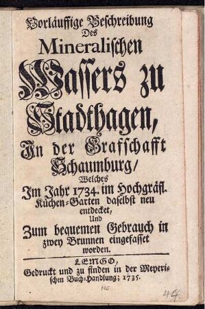 Vorläuffige Beschreibung Des Mineralischen Wassers zu Stadthagen, In der Graffschafft Schaumburg, Welches Im Jahr 1734. im Hochgräfl. Küchen-Garten daselbst neu entdecket, Und Zum bequemen Gebrauch in zwey Brunnen eingefasset worden