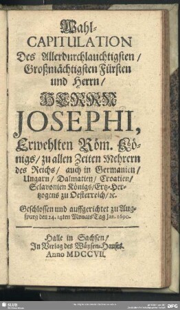 Wahl-Capitulation Des Allerdurchlauchtigsten, Großmächtigsten Fürsten und Herrn, Herrn Josephi, Erwehlten Röm. Königs, zu allen Zeiten Mehrern des Reichs, auch in Germanien, Ungarn, Dalmatien, Croatien, Sclavonien Königs, Ertz-Hertzogens zu Oesterreich, [et]c. : Geschlossen und auffgerichtet zu Augspurg den 24. 14ten MonatsTag Jan. 1690.