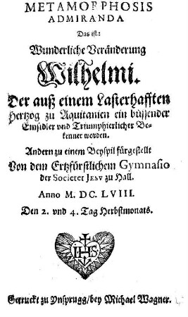 Metamorphosis Admiranda Das ist: Wunderliche Veränderung Wilhelmi. Der auß einem Lasterhafften Hertzog zu Aquitanien ein büssender Einsidler vnd Triumphierlicher Bekenner worden : Andern zu einem Beyspil fürgestellt Von dem Ertzfürstlichem Gymnasio der Societet Jesv zu Hall. Anno M.DC.LVIII. Den 2. vnd 4. Tag Herbstmonats