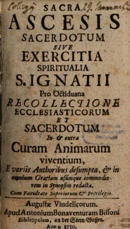 Sacra Ascesis Sacerdotum Sive Exercitia Spiritualia S. Ignatii : Pro Octiduana Recollectione Ecclesiasticorum Et Sacerdotum In & extra Curam Animarum viventium, E variis Authoribus desumpta, & in omnium Gratiam usumque commodiorem in synopsim redacta