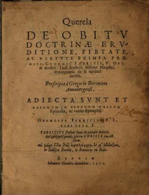 Querela De Obitu Doctrinae Eruditione, Pietate, Ac Virtute Eximia Praediti, Georgii Fabricii, V. Opt. & doctiss. Ludi illustriss. Misenae Magistri, Praeceptoris de se optime meriti : Adiecta Sunt Et Aliorum In Eiusdem Obitum Epicedia, ac versus Epitaphii