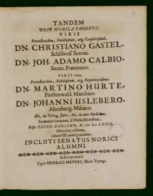 Tandem Post Nubila Phoebus! Viris Praecellentibus, Nobilissimis, atq[ue] Consultissimis, Dn. Christiano Gastel, Schlibens. Saxoni. Dn. Joh. Adamo Calbio, Staetin. Pomerano. Viris item, Praecellentibus, Nobilissimis, atq[ue] Experientissimis Dn. Martino Hurte, Fürstenwald. Marchio. Dn. Johanni Uslebero, Altenburg. Misnico. Illis, in Utroq[ue] Iure, his in arte Medicinae, Summos honores, a Musis Altorfinis, Festo Petro - Paulino, A. M DC LXXII. solenniter collaros, calamo & animo gratantur, Incluti Senatus Norici Alumni