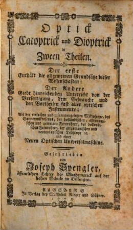 Optick Catoptrick und Dioptrick in Zween Theilen : Der erste Enthält die allgemeinen Grundsätze dieser Wissenschaften: Der Andere Giebt hinreichenden Unterricht von der Verfertigung, dem Gebrauche und den Vortheilen fast aller optischen Instrumente; Als der einfachen und zusammengesetzten Mikroscope, des Sonnenmikroscops, der holländischen, astronomischen und gemeinen Fernrohren, der dollondischen Fernrohren, der gregorianischen und neutonianischen Telescope [et]c. und einer Neuen Optischen Universalmaschine