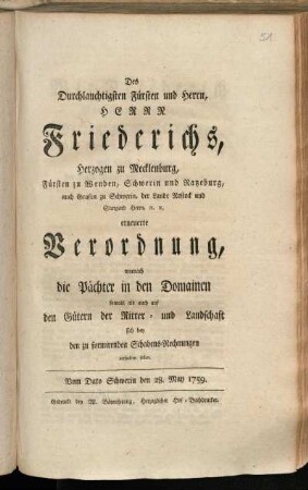Des Durchlauchtigsten Fürsten und Herrn, Herrn Friederichs, Herzogen zu Mecklenburg, Fürsten zu Wenden, Schwerin und Ratzeburg, auch Grafen zu Schwerin, der Lande Rostock und Stargard Herrn, [et]c. [et]c. erneuerte Verordnung, wornach die Pächter in den Domainen sowohl als auch auf den Gütern der Ritter- und Landschaft sich bey den zu formirenden Schadens-Rechnungen verhalten sollen : Vom Dato Schwerin den 28. May 1759.