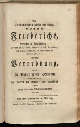 Des Durchlauchtigsten Fürsten und Herrn, Herrn Friederichs, Herzogen zu Mecklenburg, Fürsten zu Wenden, Schwerin und Ratzeburg, auch Grafen zu Schwerin, der Lande Rostock und Stargard Herrn, [et]c. [et]c. erneuerte Verordnung, wornach die Pächter in den Domainen sowohl als auch auf den Gütern der Ritter- und Landschaft sich bey den zu formirenden Schadens-Rechnungen verhalten sollen : Vom Dato Schwerin den 28. May 1759.