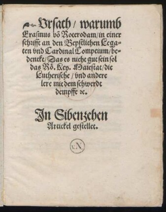 Vrsach/ warumb || Erasmus võ Roterodam/ in einer || schrifft an den Bepstlichen Lega=||ten vnd Cardinal Compeium/ be=||denckt/ Das es nicht gut sein sol || das Rö. Key. Maiestat/ die || Lutherische/ vnd andere || lere mit dem schwerdt || dempffe #[et]c.|| Jn Sibenzehen || Artickel gestellet.||