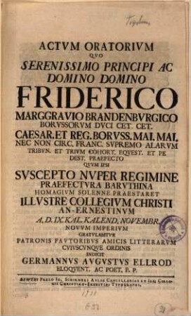 Actvm Oratorivm Qvo Serenissimo Principi Ac Domino Domino Friderico Marggravio Brandenbvrgico Borvssorvm Dvci Cet. Cet. Caesar. Et Reg. Borvss. Mai. Mai. nec Non Circ. Franc. Svpremo Alarvm Tribvn. Et Trivm Cohort. Eqvest. Et Pedest. Praefecto